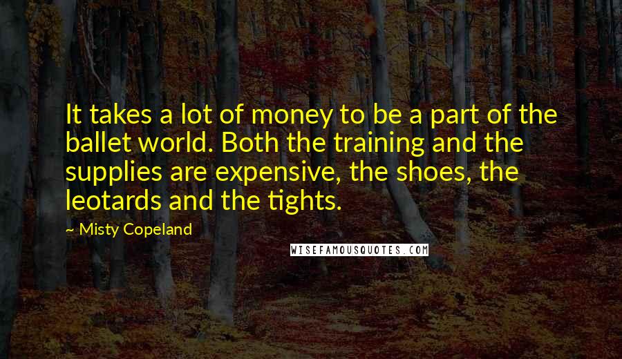 Misty Copeland Quotes: It takes a lot of money to be a part of the ballet world. Both the training and the supplies are expensive, the shoes, the leotards and the tights.