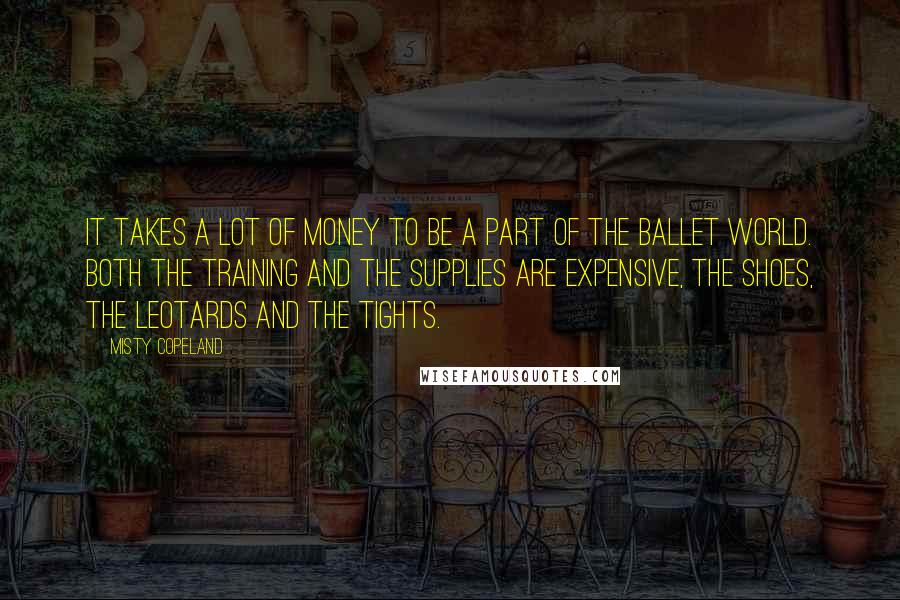 Misty Copeland Quotes: It takes a lot of money to be a part of the ballet world. Both the training and the supplies are expensive, the shoes, the leotards and the tights.