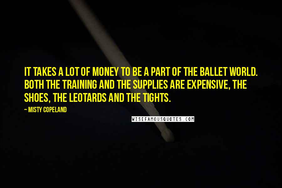 Misty Copeland Quotes: It takes a lot of money to be a part of the ballet world. Both the training and the supplies are expensive, the shoes, the leotards and the tights.