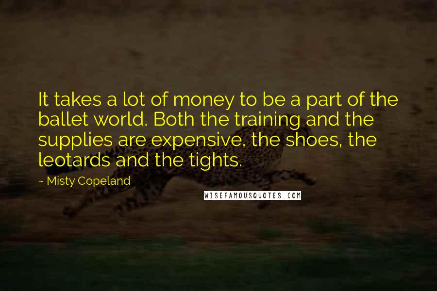 Misty Copeland Quotes: It takes a lot of money to be a part of the ballet world. Both the training and the supplies are expensive, the shoes, the leotards and the tights.