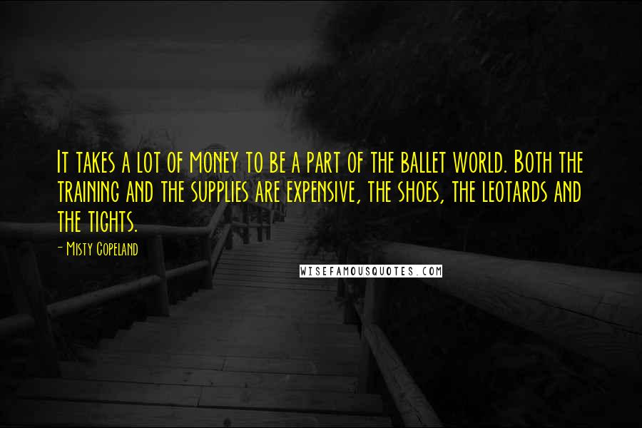 Misty Copeland Quotes: It takes a lot of money to be a part of the ballet world. Both the training and the supplies are expensive, the shoes, the leotards and the tights.