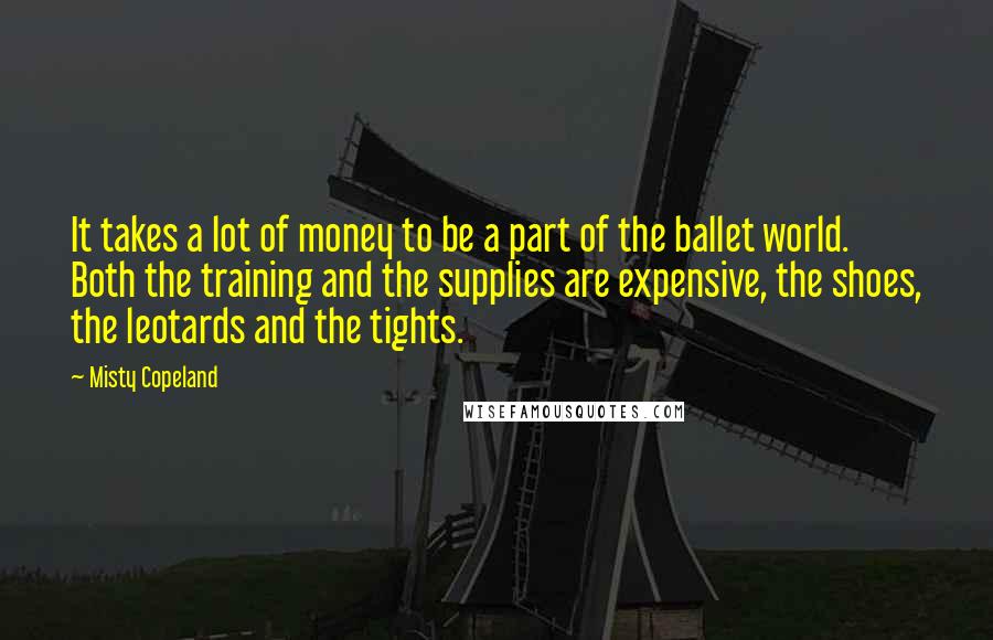 Misty Copeland Quotes: It takes a lot of money to be a part of the ballet world. Both the training and the supplies are expensive, the shoes, the leotards and the tights.