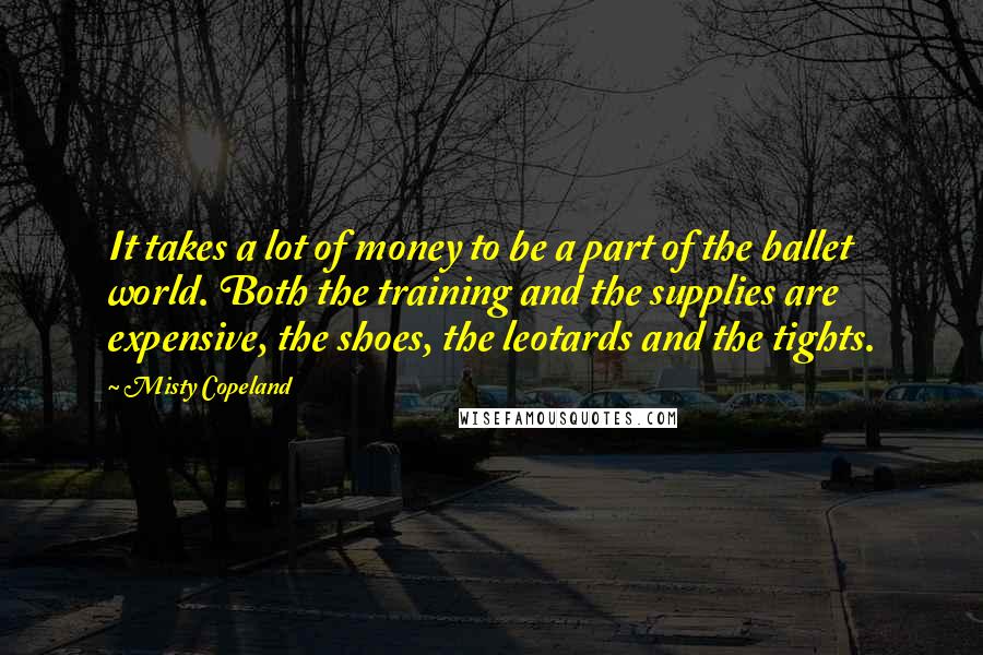 Misty Copeland Quotes: It takes a lot of money to be a part of the ballet world. Both the training and the supplies are expensive, the shoes, the leotards and the tights.
