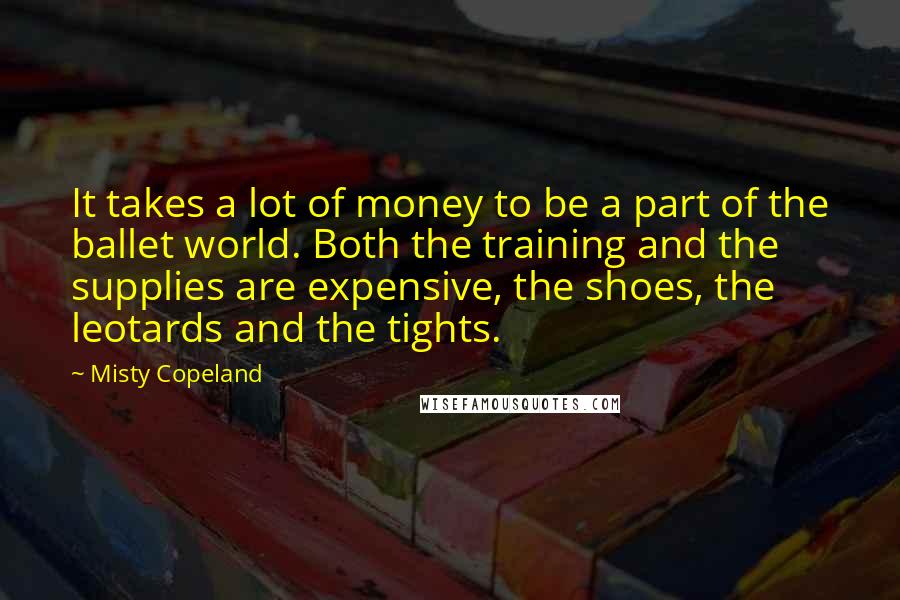 Misty Copeland Quotes: It takes a lot of money to be a part of the ballet world. Both the training and the supplies are expensive, the shoes, the leotards and the tights.