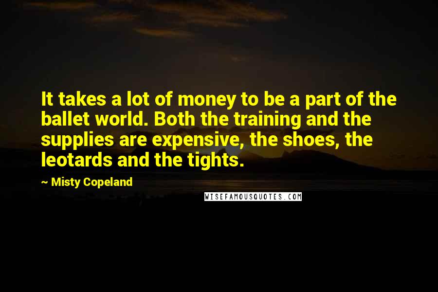 Misty Copeland Quotes: It takes a lot of money to be a part of the ballet world. Both the training and the supplies are expensive, the shoes, the leotards and the tights.