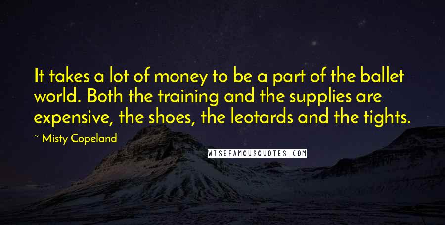 Misty Copeland Quotes: It takes a lot of money to be a part of the ballet world. Both the training and the supplies are expensive, the shoes, the leotards and the tights.