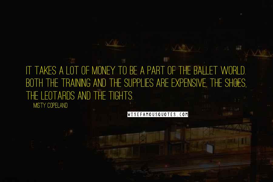 Misty Copeland Quotes: It takes a lot of money to be a part of the ballet world. Both the training and the supplies are expensive, the shoes, the leotards and the tights.