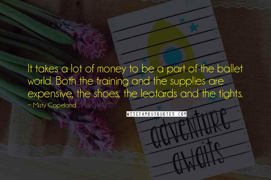 Misty Copeland Quotes: It takes a lot of money to be a part of the ballet world. Both the training and the supplies are expensive, the shoes, the leotards and the tights.