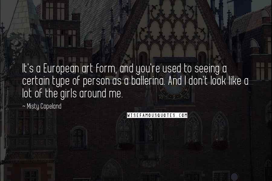 Misty Copeland Quotes: It's a European art form, and you're used to seeing a certain type of person as a ballerina. And I don't look like a lot of the girls around me.