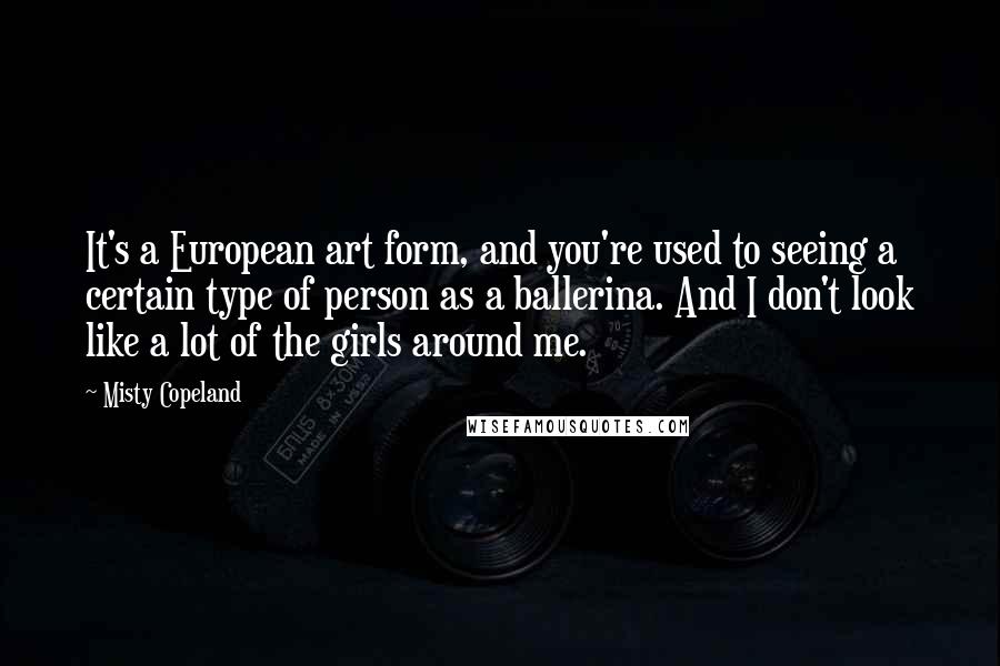 Misty Copeland Quotes: It's a European art form, and you're used to seeing a certain type of person as a ballerina. And I don't look like a lot of the girls around me.