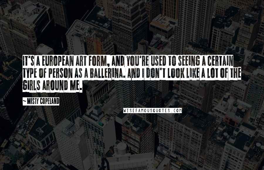 Misty Copeland Quotes: It's a European art form, and you're used to seeing a certain type of person as a ballerina. And I don't look like a lot of the girls around me.