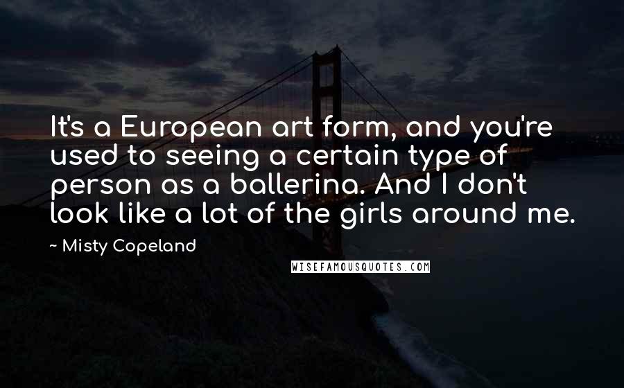 Misty Copeland Quotes: It's a European art form, and you're used to seeing a certain type of person as a ballerina. And I don't look like a lot of the girls around me.