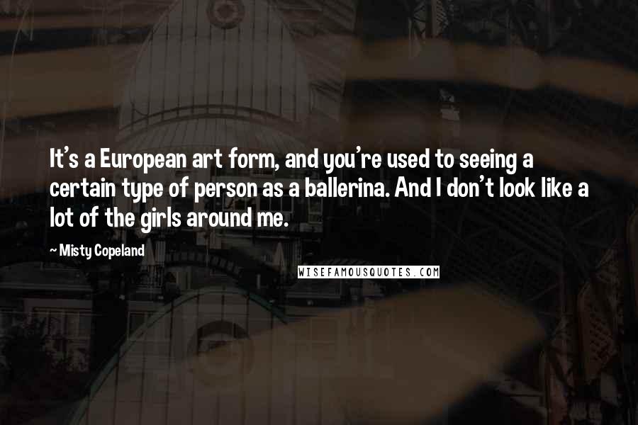 Misty Copeland Quotes: It's a European art form, and you're used to seeing a certain type of person as a ballerina. And I don't look like a lot of the girls around me.