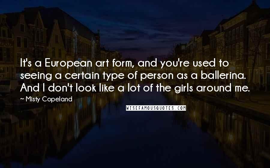 Misty Copeland Quotes: It's a European art form, and you're used to seeing a certain type of person as a ballerina. And I don't look like a lot of the girls around me.
