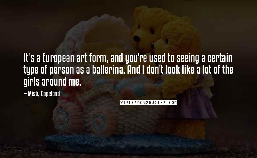 Misty Copeland Quotes: It's a European art form, and you're used to seeing a certain type of person as a ballerina. And I don't look like a lot of the girls around me.