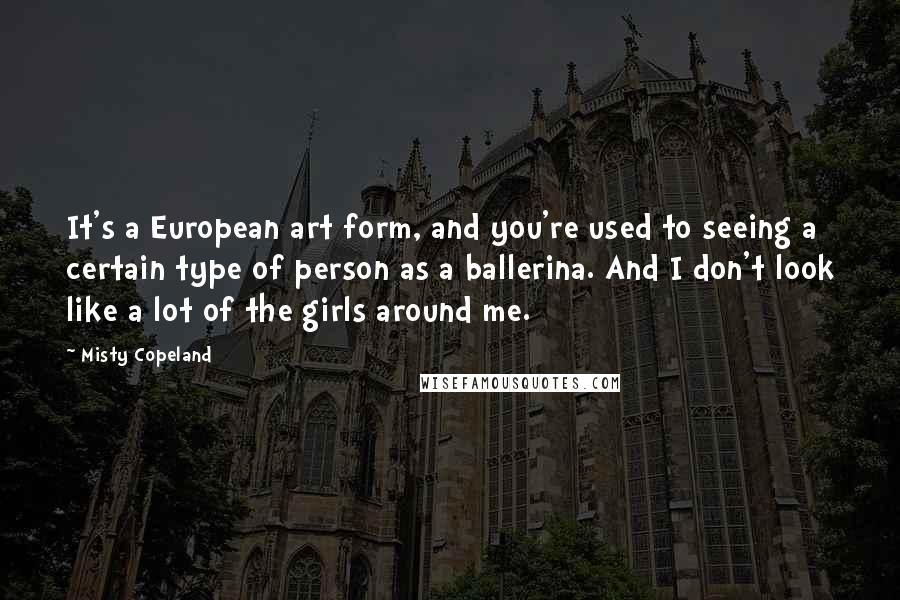 Misty Copeland Quotes: It's a European art form, and you're used to seeing a certain type of person as a ballerina. And I don't look like a lot of the girls around me.
