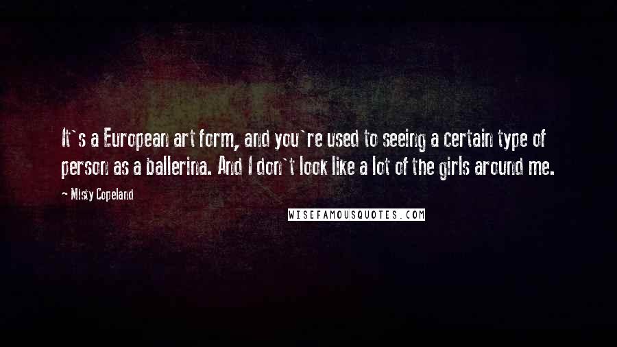 Misty Copeland Quotes: It's a European art form, and you're used to seeing a certain type of person as a ballerina. And I don't look like a lot of the girls around me.