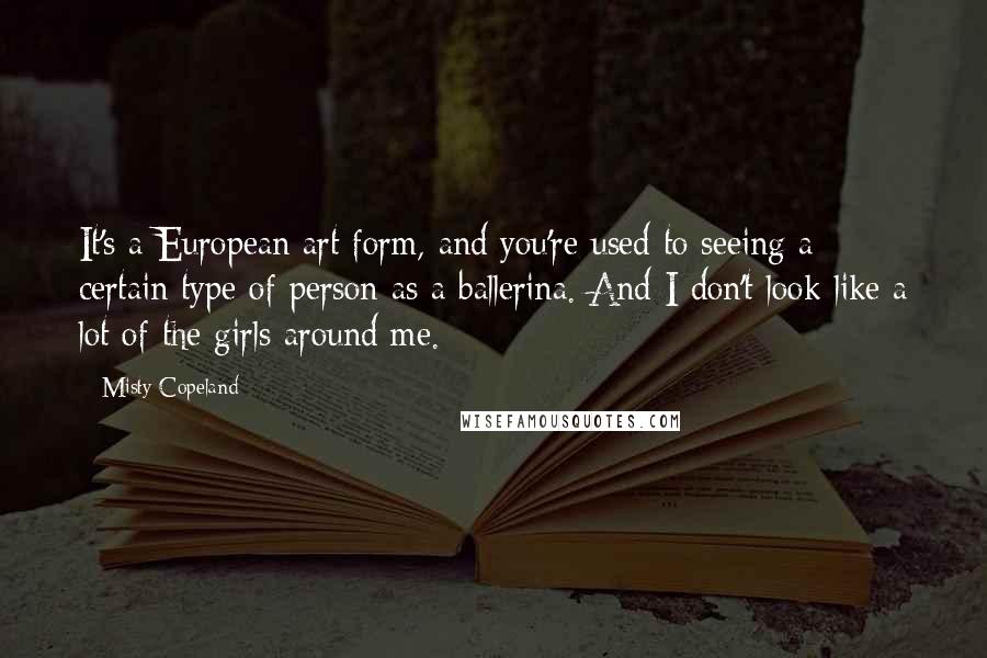 Misty Copeland Quotes: It's a European art form, and you're used to seeing a certain type of person as a ballerina. And I don't look like a lot of the girls around me.