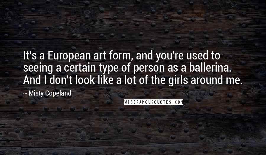 Misty Copeland Quotes: It's a European art form, and you're used to seeing a certain type of person as a ballerina. And I don't look like a lot of the girls around me.