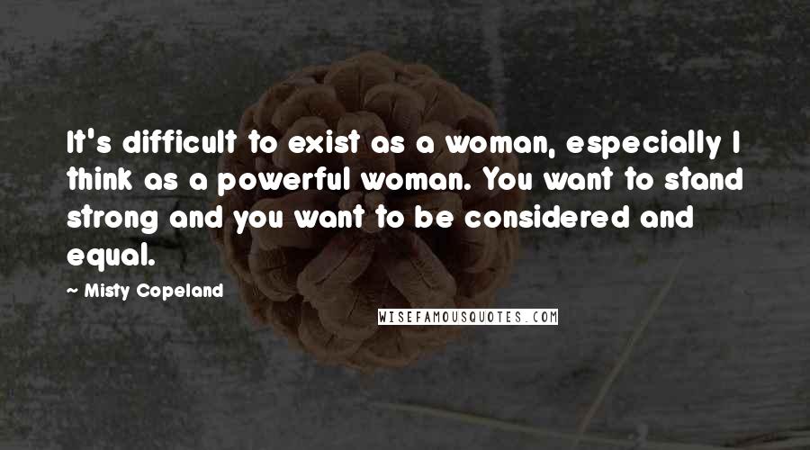 Misty Copeland Quotes: It's difficult to exist as a woman, especially I think as a powerful woman. You want to stand strong and you want to be considered and equal.