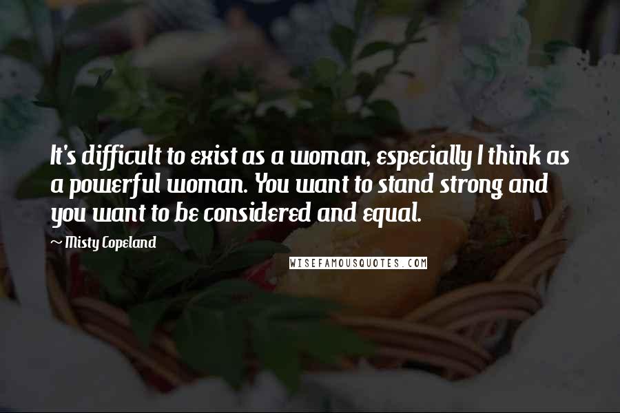 Misty Copeland Quotes: It's difficult to exist as a woman, especially I think as a powerful woman. You want to stand strong and you want to be considered and equal.