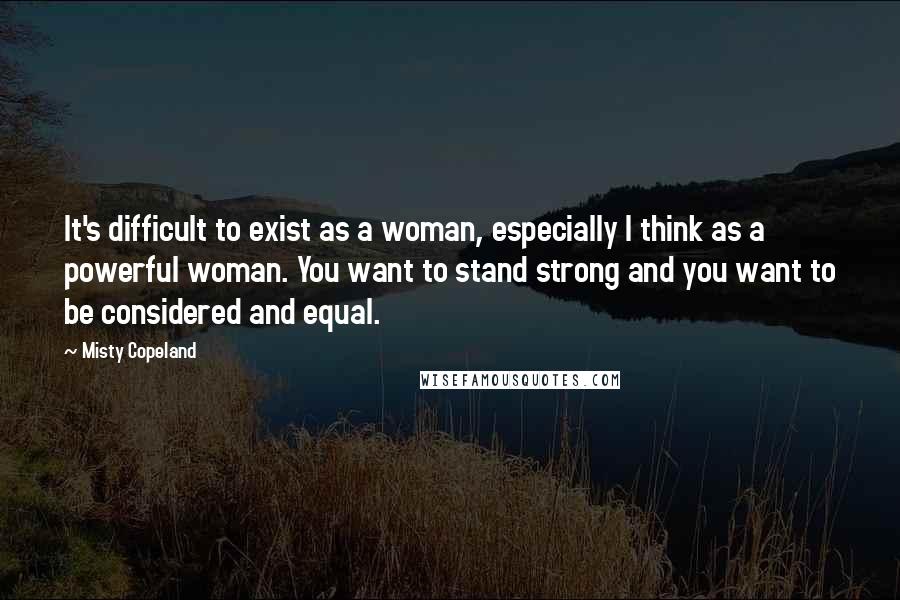 Misty Copeland Quotes: It's difficult to exist as a woman, especially I think as a powerful woman. You want to stand strong and you want to be considered and equal.