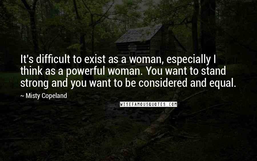 Misty Copeland Quotes: It's difficult to exist as a woman, especially I think as a powerful woman. You want to stand strong and you want to be considered and equal.