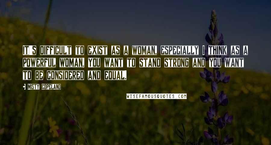 Misty Copeland Quotes: It's difficult to exist as a woman, especially I think as a powerful woman. You want to stand strong and you want to be considered and equal.