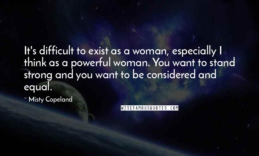 Misty Copeland Quotes: It's difficult to exist as a woman, especially I think as a powerful woman. You want to stand strong and you want to be considered and equal.