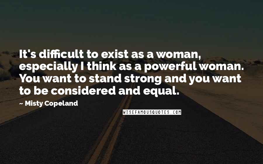 Misty Copeland Quotes: It's difficult to exist as a woman, especially I think as a powerful woman. You want to stand strong and you want to be considered and equal.