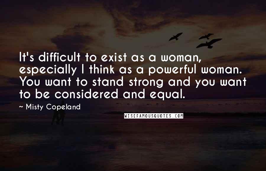 Misty Copeland Quotes: It's difficult to exist as a woman, especially I think as a powerful woman. You want to stand strong and you want to be considered and equal.