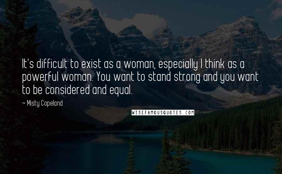 Misty Copeland Quotes: It's difficult to exist as a woman, especially I think as a powerful woman. You want to stand strong and you want to be considered and equal.