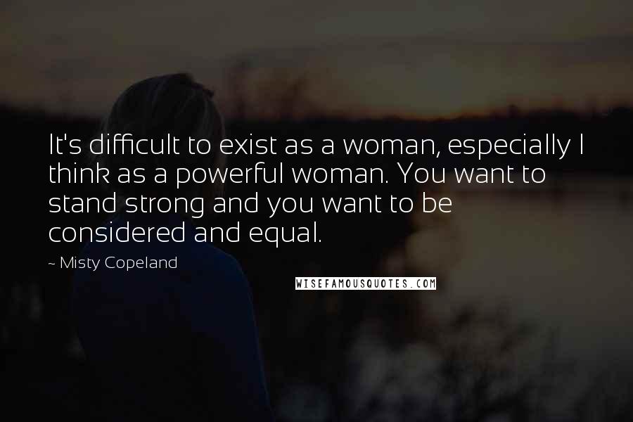 Misty Copeland Quotes: It's difficult to exist as a woman, especially I think as a powerful woman. You want to stand strong and you want to be considered and equal.