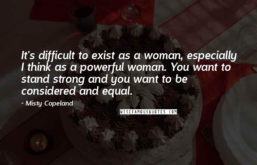 Misty Copeland Quotes: It's difficult to exist as a woman, especially I think as a powerful woman. You want to stand strong and you want to be considered and equal.