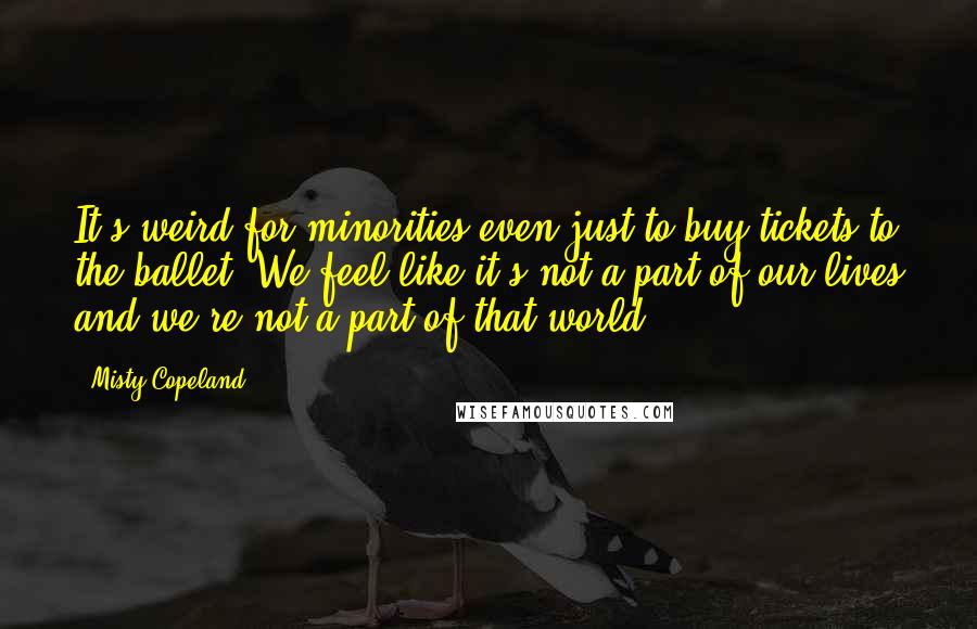 Misty Copeland Quotes: It's weird for minorities even just to buy tickets to the ballet. We feel like it's not a part of our lives and we're not a part of that world.