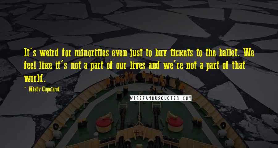 Misty Copeland Quotes: It's weird for minorities even just to buy tickets to the ballet. We feel like it's not a part of our lives and we're not a part of that world.