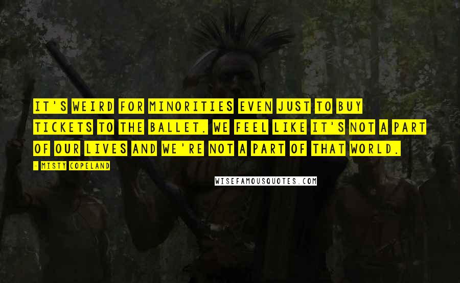 Misty Copeland Quotes: It's weird for minorities even just to buy tickets to the ballet. We feel like it's not a part of our lives and we're not a part of that world.