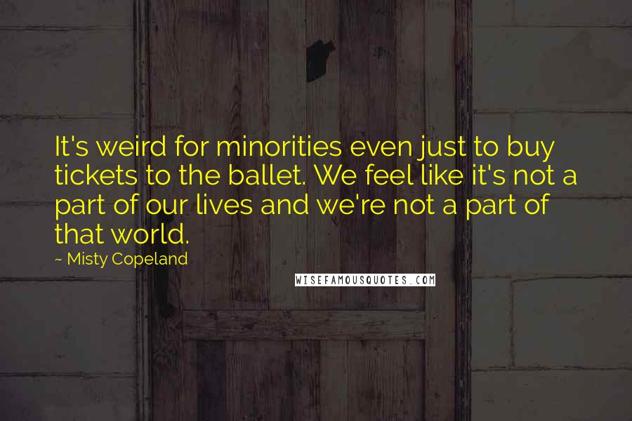 Misty Copeland Quotes: It's weird for minorities even just to buy tickets to the ballet. We feel like it's not a part of our lives and we're not a part of that world.