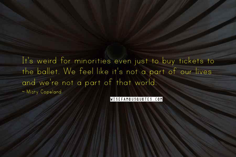 Misty Copeland Quotes: It's weird for minorities even just to buy tickets to the ballet. We feel like it's not a part of our lives and we're not a part of that world.