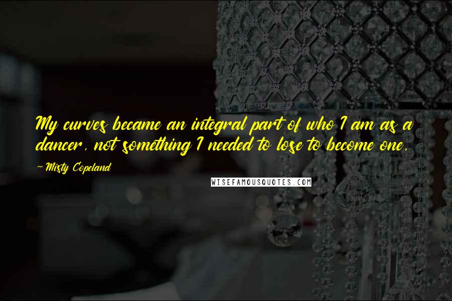 Misty Copeland Quotes: My curves became an integral part of who I am as a dancer, not something I needed to lose to become one.