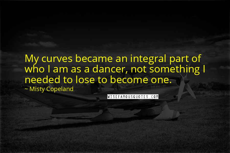 Misty Copeland Quotes: My curves became an integral part of who I am as a dancer, not something I needed to lose to become one.