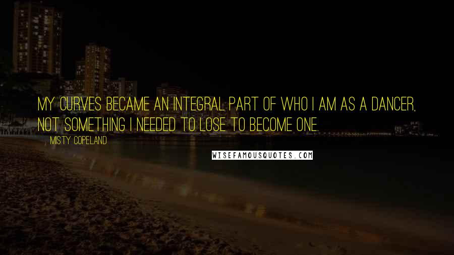 Misty Copeland Quotes: My curves became an integral part of who I am as a dancer, not something I needed to lose to become one.