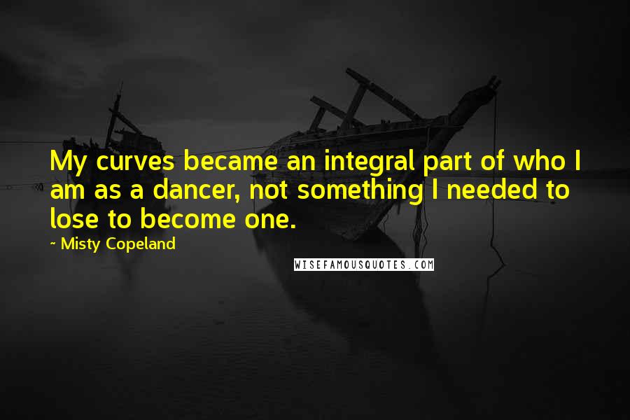 Misty Copeland Quotes: My curves became an integral part of who I am as a dancer, not something I needed to lose to become one.