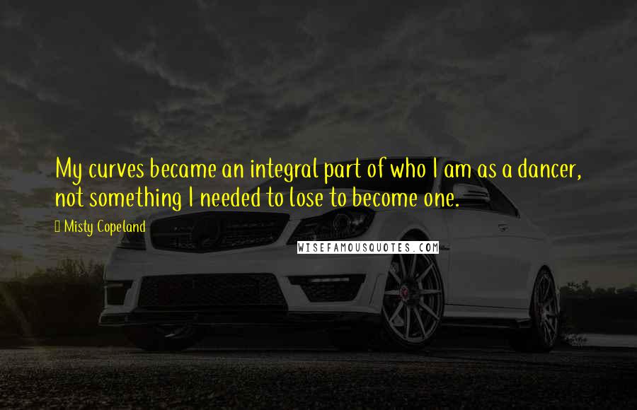 Misty Copeland Quotes: My curves became an integral part of who I am as a dancer, not something I needed to lose to become one.