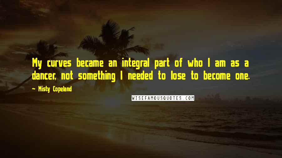 Misty Copeland Quotes: My curves became an integral part of who I am as a dancer, not something I needed to lose to become one.