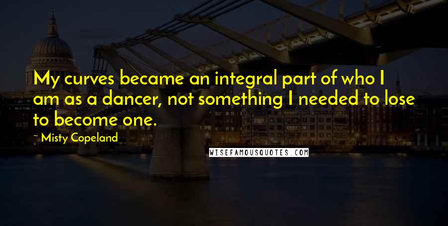 Misty Copeland Quotes: My curves became an integral part of who I am as a dancer, not something I needed to lose to become one.