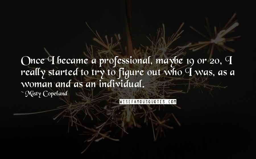 Misty Copeland Quotes: Once I became a professional, maybe 19 or 20, I really started to try to figure out who I was, as a woman and as an individual.