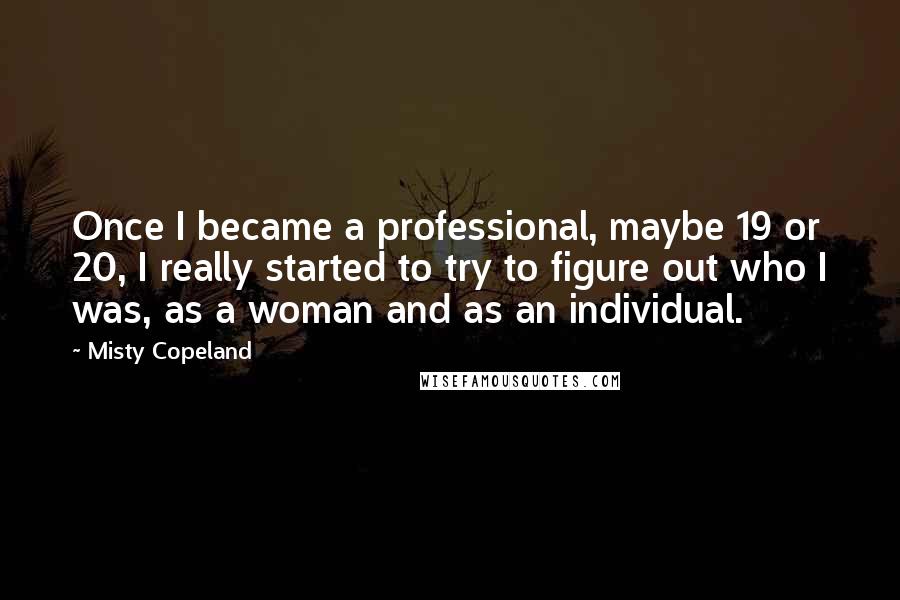 Misty Copeland Quotes: Once I became a professional, maybe 19 or 20, I really started to try to figure out who I was, as a woman and as an individual.