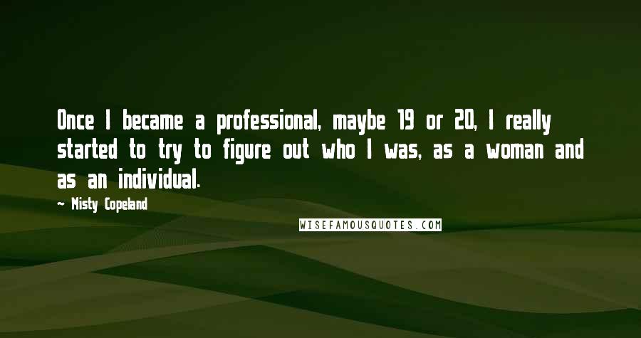 Misty Copeland Quotes: Once I became a professional, maybe 19 or 20, I really started to try to figure out who I was, as a woman and as an individual.