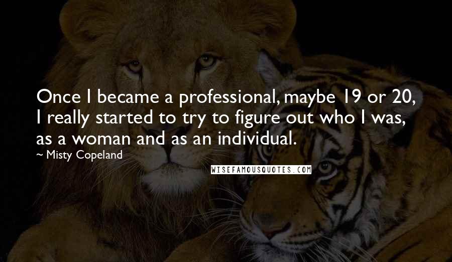 Misty Copeland Quotes: Once I became a professional, maybe 19 or 20, I really started to try to figure out who I was, as a woman and as an individual.